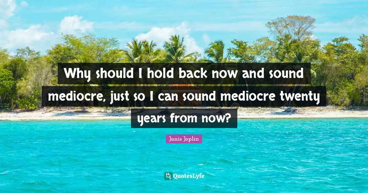 Why should I hold back now and sound mediocre, just so I can sound mediocre twenty years from now?