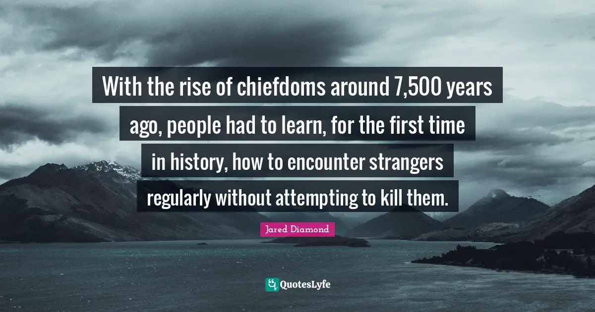 Jared Diamond Quotes: "With the rise of chiefdoms around 7,500 years ago, people had to learn, for the first time in history, how to encounter strangers regularly without attempting to kill them."