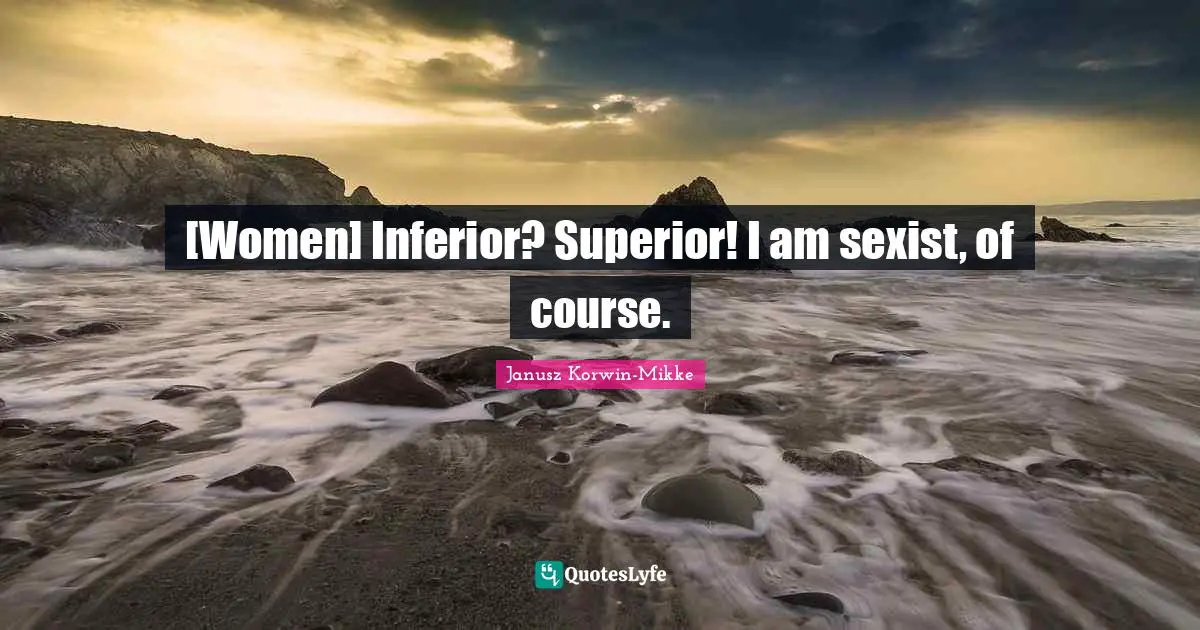 [Women] Inferior? Superior! I am sexist, of course.