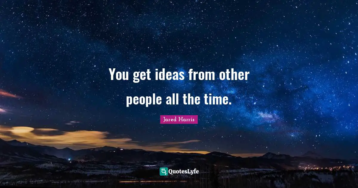 You get ideas from other people all the time.