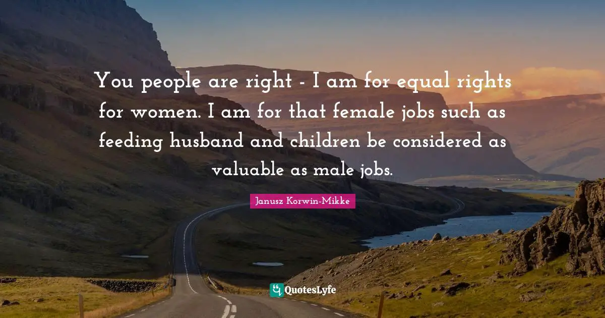 Equal Rights Quotes: "You people are right - I am for equal rights for women. I am for that female jobs such as feeding husband and children be considered as valuable as male jobs."
