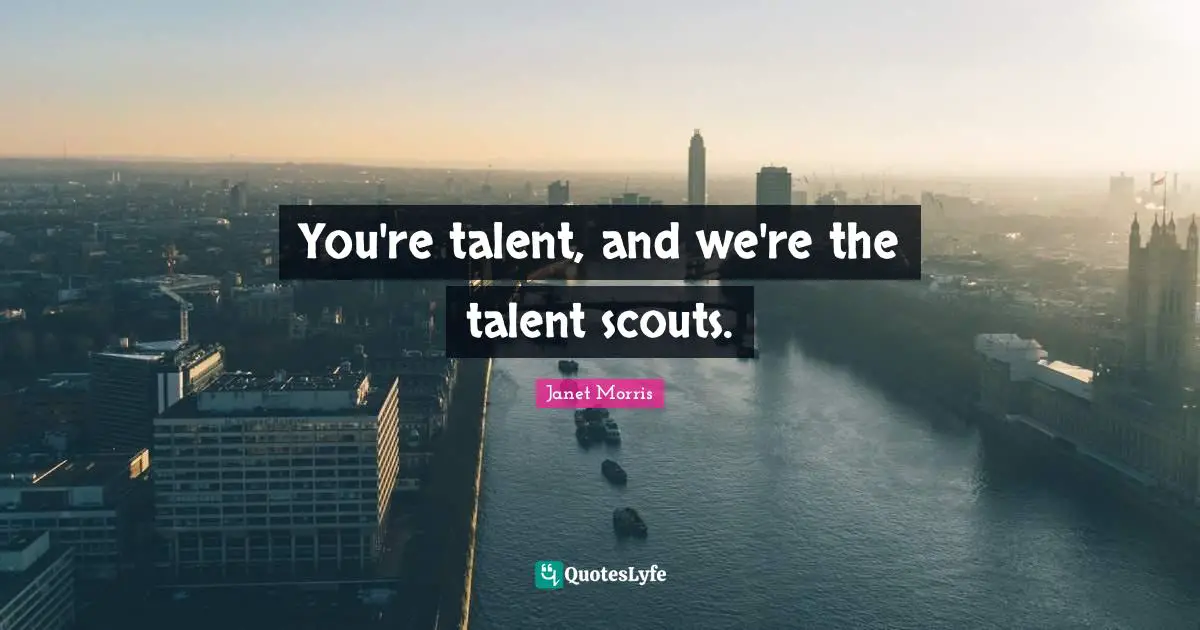You're talent, and we're the talent scouts.