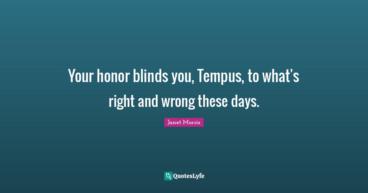 Your honor blinds you, Tempus, to what's right and wrong these days.