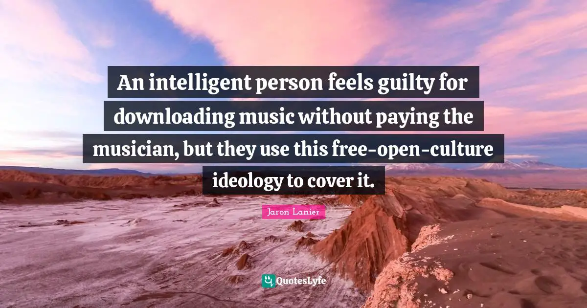 An intelligent person feels guilty for downloading music without paying the musician, but they use this free-open-culture ideology to cover it.