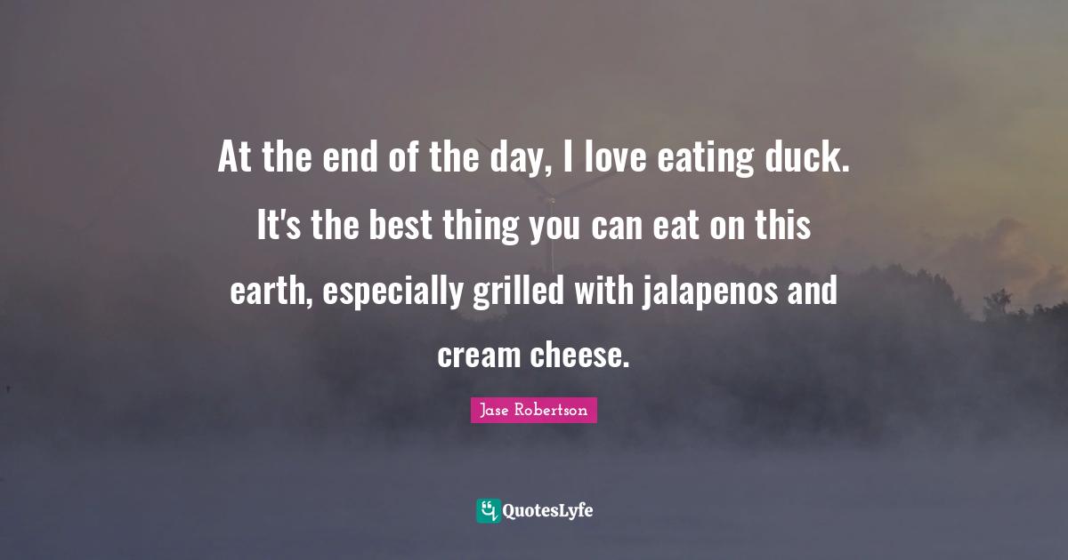 At the end of the day, I love eating duck. It's the best thing you can eat on this earth, especially grilled with jalapenos and cream cheese.