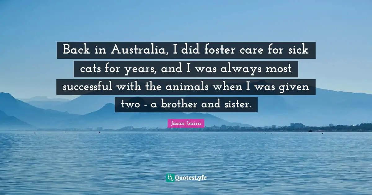 Jason Gann Quotes: "Back in Australia, I did foster care for sick cats for years, and I was always most successful with the animals when I was given two - a brother and sister."