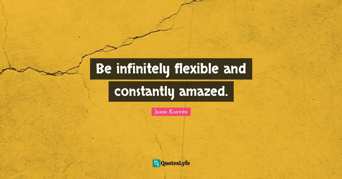 Be infinitely flexible and constantly amazed.