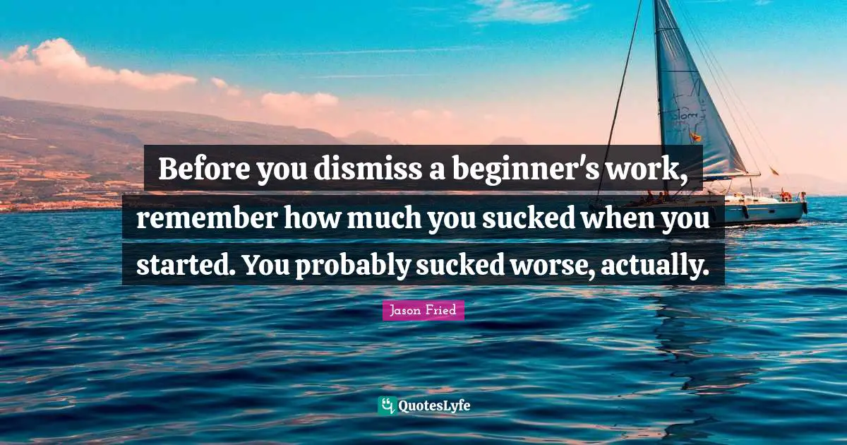 Before you dismiss a beginner's work, remember how much you sucked when you started. You probably sucked worse, actually.