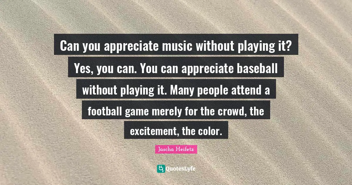Can you appreciate music without playing it? Yes, you can. You can appreciate baseball without playing it. Many people attend a football game merely for the crowd, the excitement, the color.