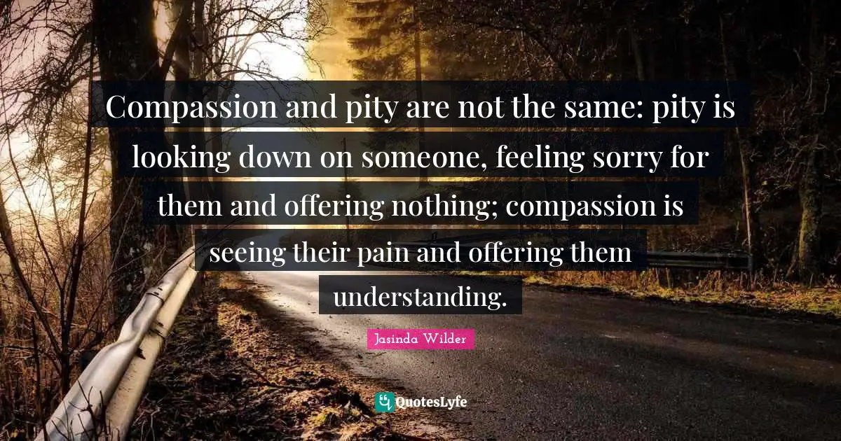 Looking Down Quotes: "Compassion and pity are not the same: pity is looking down on someone, feeling sorry for them and offering nothing; compassion is seeing their pain and offering them understanding."