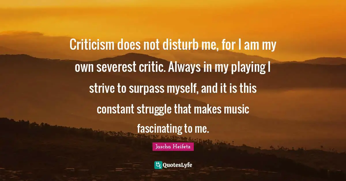Criticism does not disturb me, for I am my own severest critic. Always in my playing I strive to surpass myself, and it is this constant struggle that makes music fascinating to me.