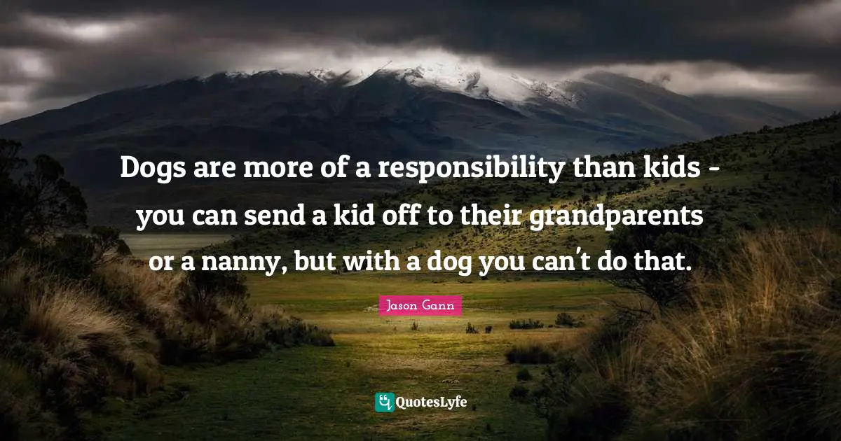 Dogs are more of a responsibility than kids - you can send a kid off to their grandparents or a nanny, but with a dog you can't do that.