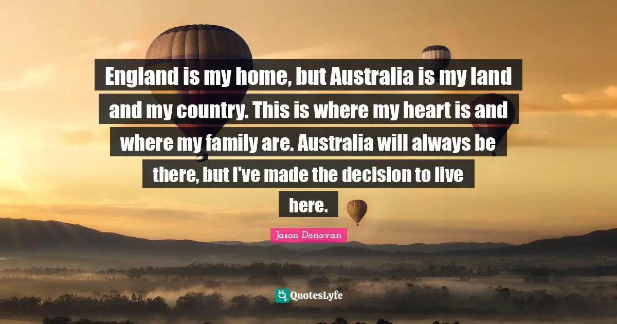England is my home, but Australia is my land and my country. This is where my heart is and where my family are. Australia will always be there, but I've made the decision to live here.