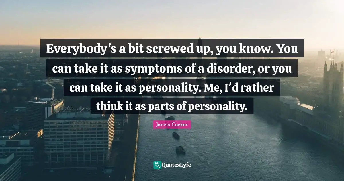 Everybody's a bit screwed up, you know. You can take it as symptoms of a disorder, or you can take it as personality. Me, I'd rather think it as parts of personality.