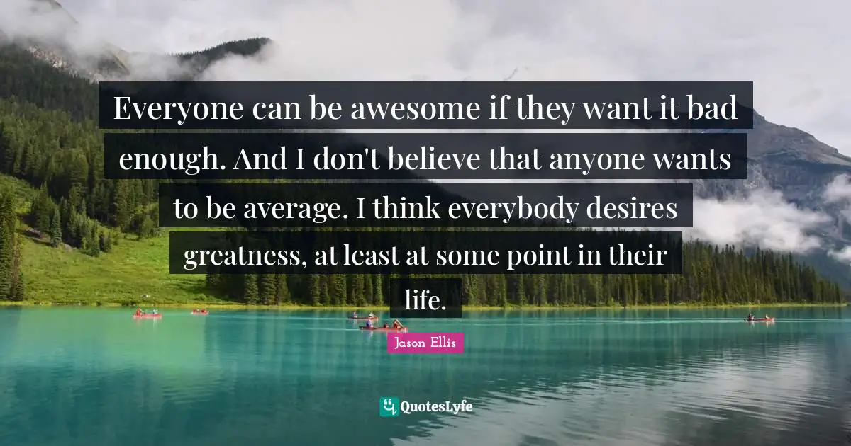 Everyone can be awesome if they want it bad enough. And I don't believe that anyone wants to be average. I think everybody desires greatness, at least at some point in their life.