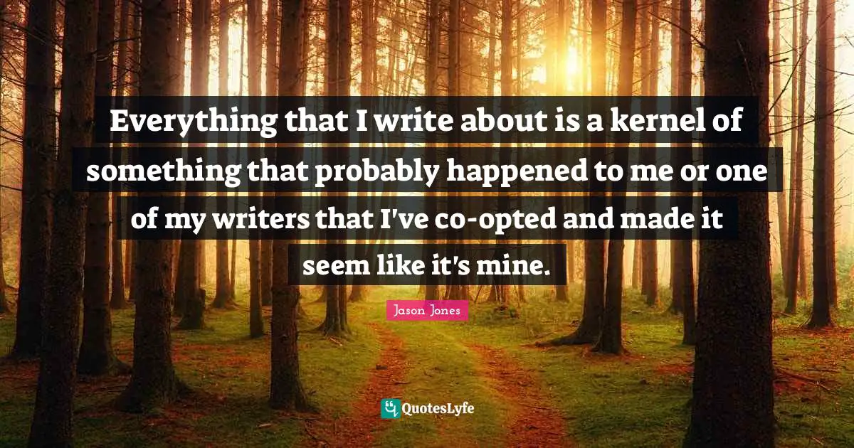 Everything that I write about is a kernel of something that probably happened to me or one of my writers that I've co-opted and made it seem like it's mine.
