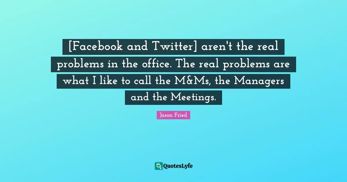 [Facebook and Twitter] aren't the real problems in the office. The real problems are what I like to call the M&Ms, the Managers and the Meetings.