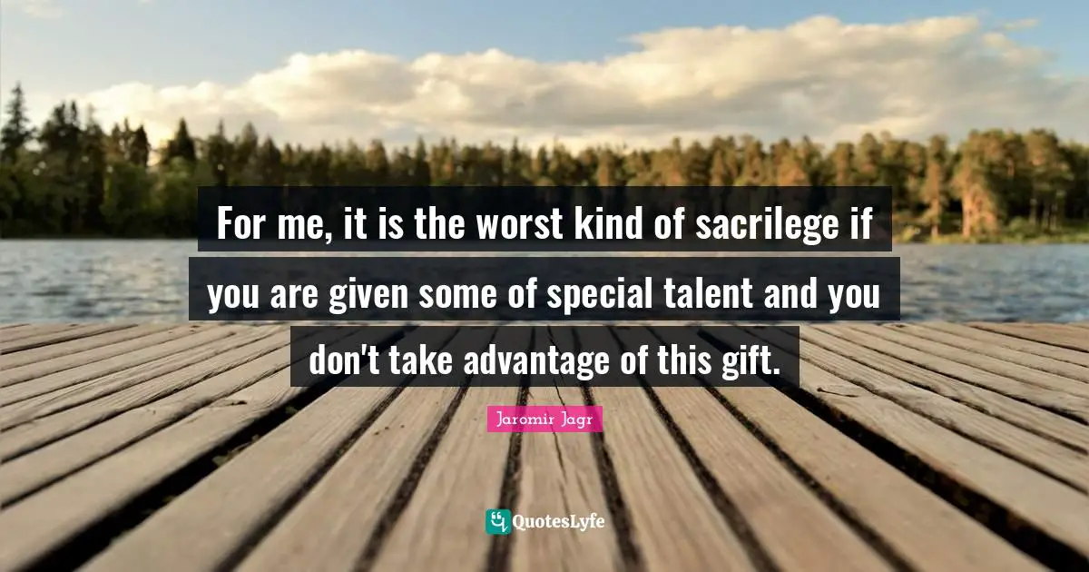 For me, it is the worst kind of sacrilege if you are given some of special talent and you don't take advantage of this gift.