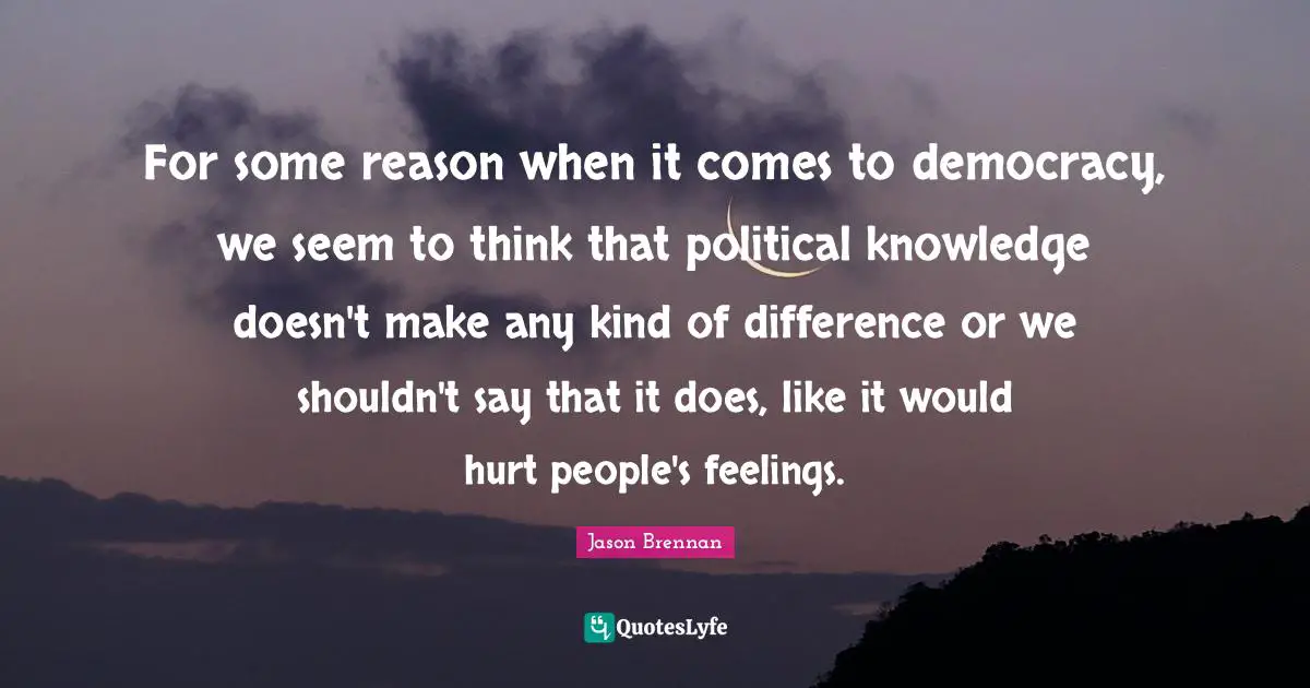 For some reason when it comes to democracy, we seem to think that political knowledge doesn't make any kind of difference or we shouldn't say that it does, like it would hurt people's feelings.