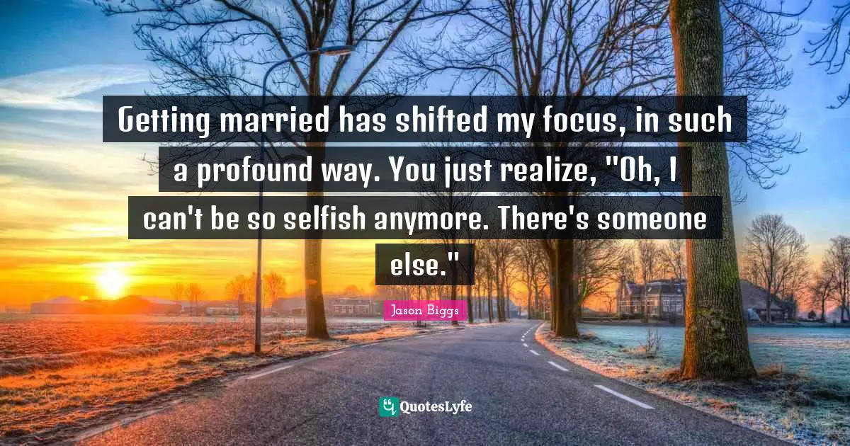 Getting married has shifted my focus, in such a profound way. You just realize, "Oh, I can't be so selfish anymore. There's someone else."