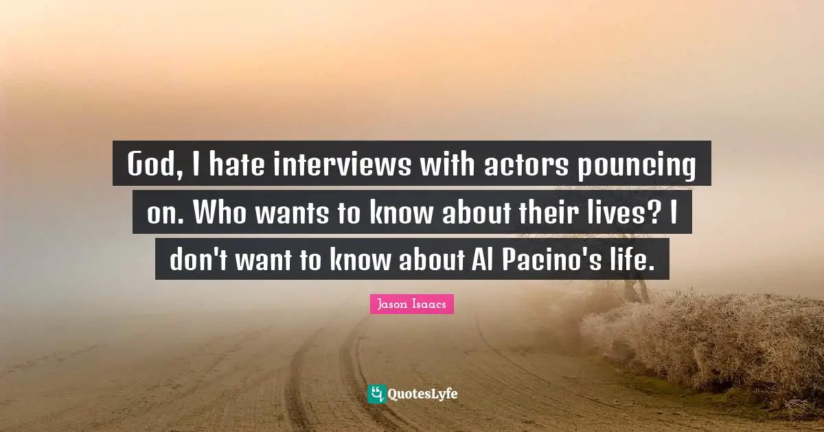 God, I hate interviews with actors pouncing on. Who wants to know about their lives? I don't want to know about Al Pacino's life.
