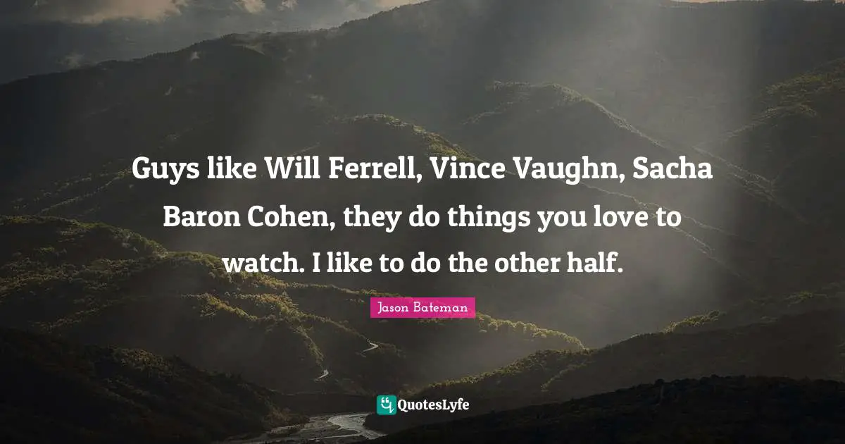 Jason Bateman Quotes: "Guys like Will Ferrell, Vince Vaughn, Sacha Baron Cohen, they do things you love to watch. I like to do the other half."
