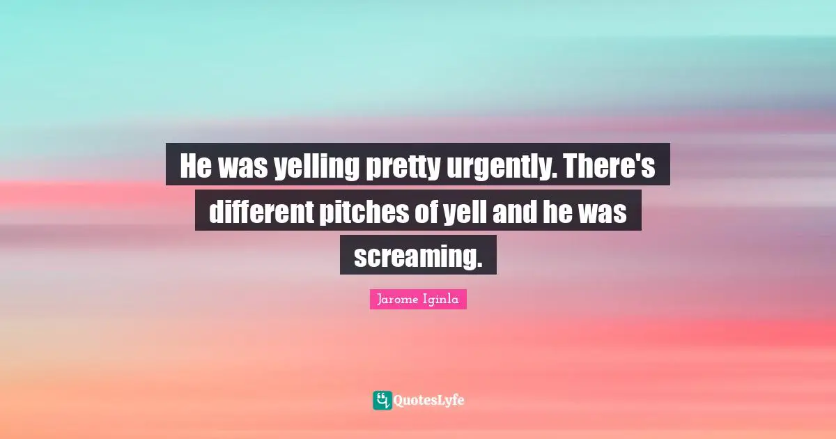 He was yelling pretty urgently. There's different pitches of yell and he was screaming.