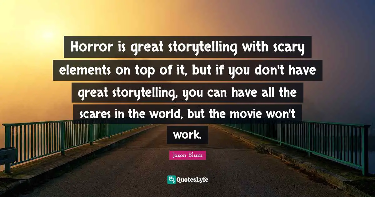 Horror is great storytelling with scary elements on top of it, but if you don't have great storytelling, you can have all the scares in the world, but the movie won't work.