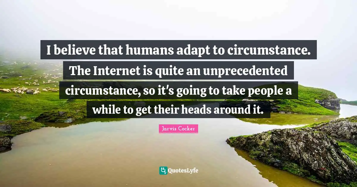 I believe that humans adapt to circumstance. The Internet is quite an unprecedented circumstance, so it's going to take people a while to get their heads around it.
