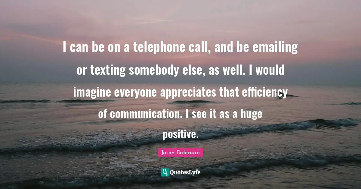 Jason Bateman Quotes: "I can be on a telephone call, and be emailing or texting somebody else, as well. I would imagine everyone appreciates that efficiency of communication. I see it as a huge positive."