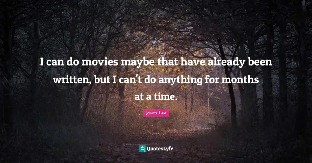 I can do movies maybe that have already been written, but I can't do anything for months at a time.