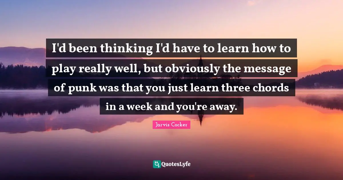 I'd been thinking I'd have to learn how to play really well, but obviously the message of punk was that you just learn three chords in a week and you're away.