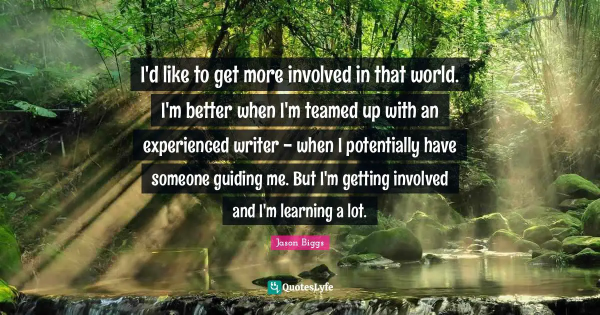 I'd like to get more involved in that world. I'm better when I'm teamed up with an experienced writer - when I potentially have someone guiding me. But I'm getting involved and I'm learning a lot.