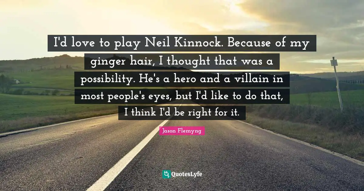 I'd love to play Neil Kinnock. Because of my ginger hair, I thought that was a possibility. He's a hero and a villain in most people's eyes, but I'd like to do that, I think I'd be right for it.