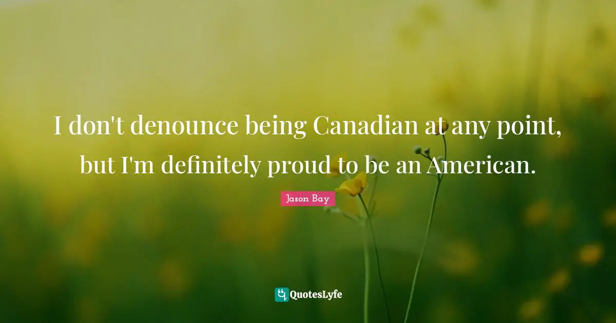 I don't denounce being Canadian at any point, but I'm definitely proud to be an American.