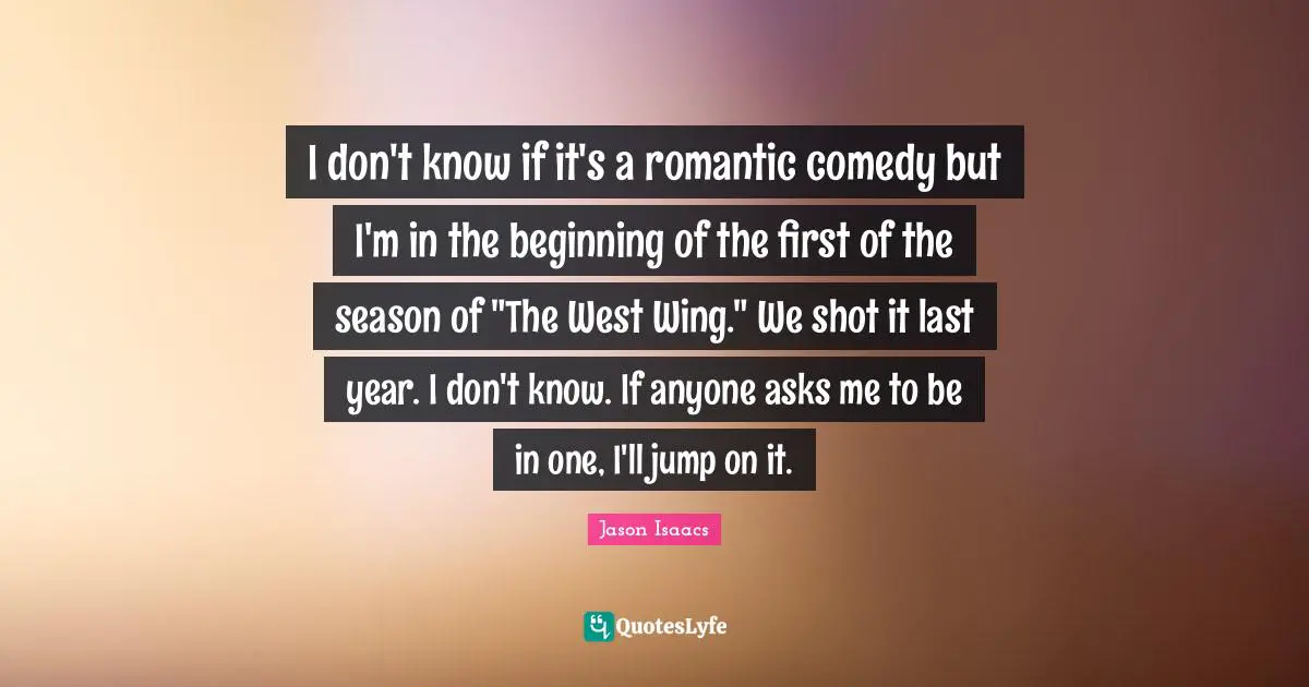 I don't know if it's a romantic comedy but I'm in the beginning of the first of the season of "The West Wing." We shot it last year. I don't know. If anyone asks me to be in one, I'll jump on it.