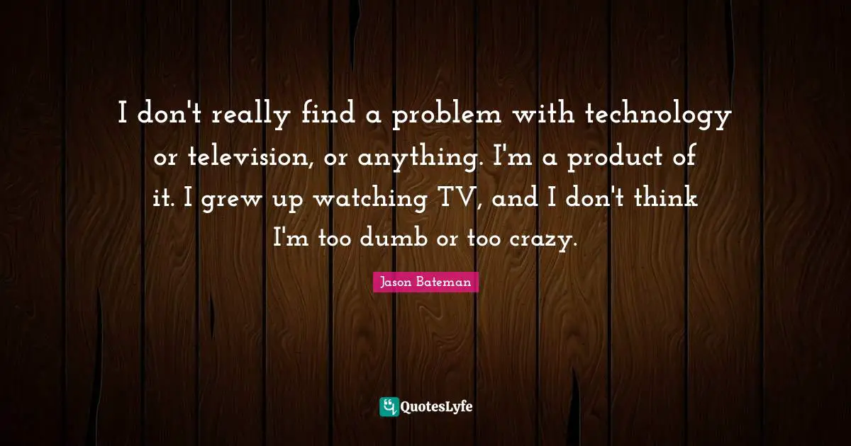 I don't really find a problem with technology or television, or anything. I'm a product of it. I grew up watching TV, and I don't think I'm too dumb or too crazy.