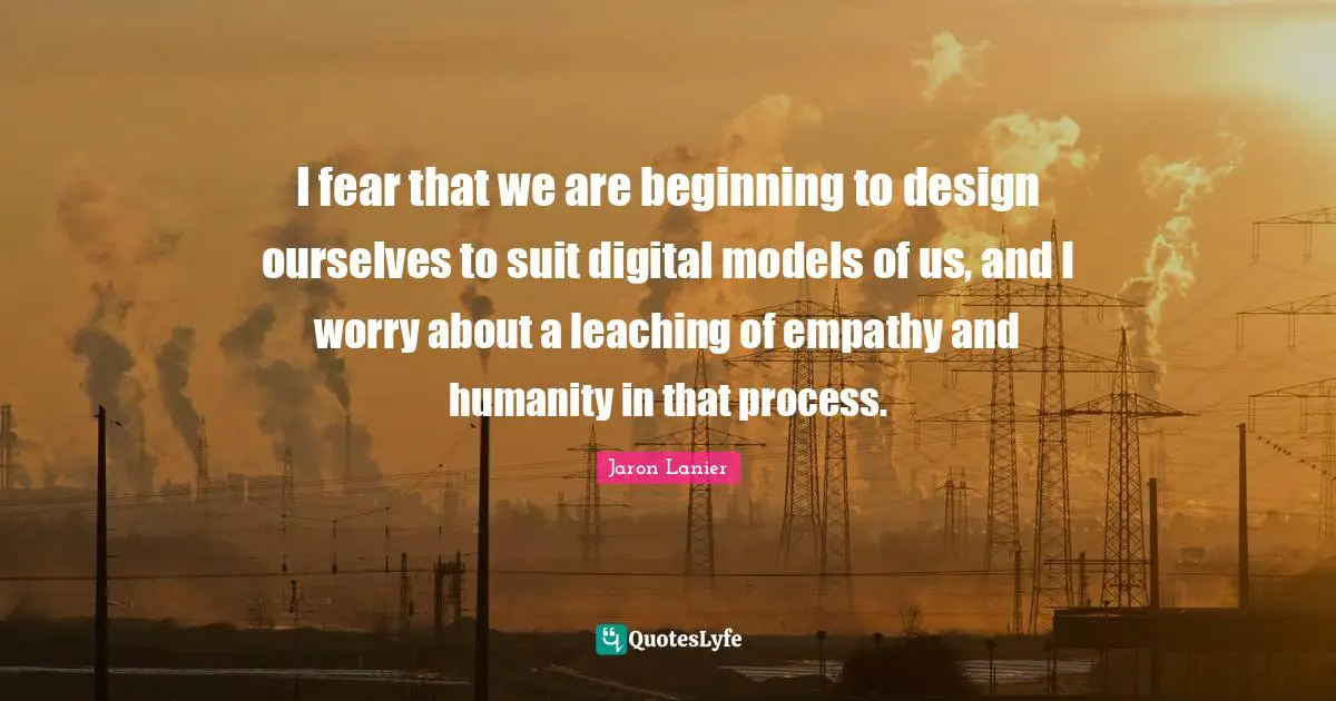 I fear that we are beginning to design ourselves to suit digital models of us, and I worry about a leaching of empathy and humanity in that process.