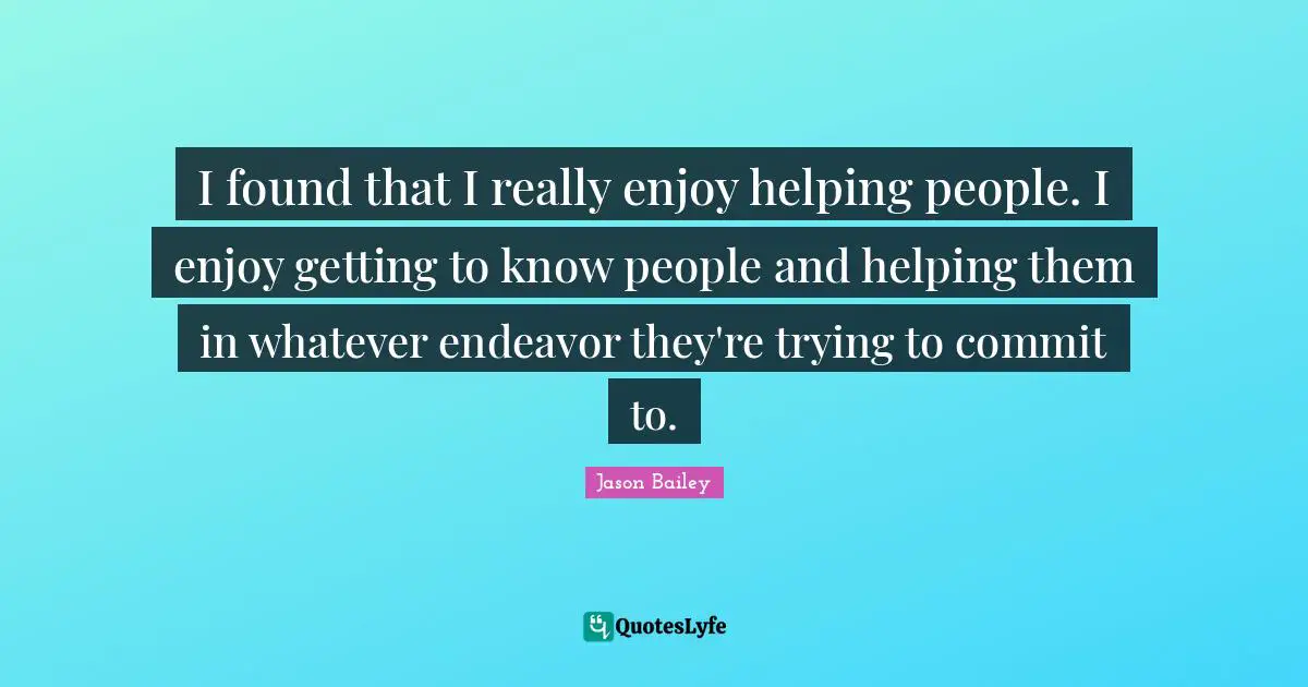I found that I really enjoy helping people. I enjoy getting to know people and helping them in whatever endeavor they're trying to commit to.