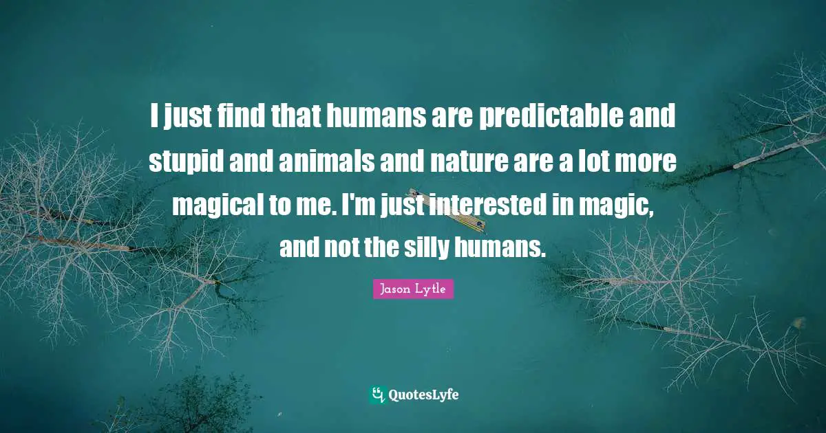 I just find that humans are predictable and stupid and animals and nature are a lot more magical to me. I'm just interested in magic, and not the silly humans.