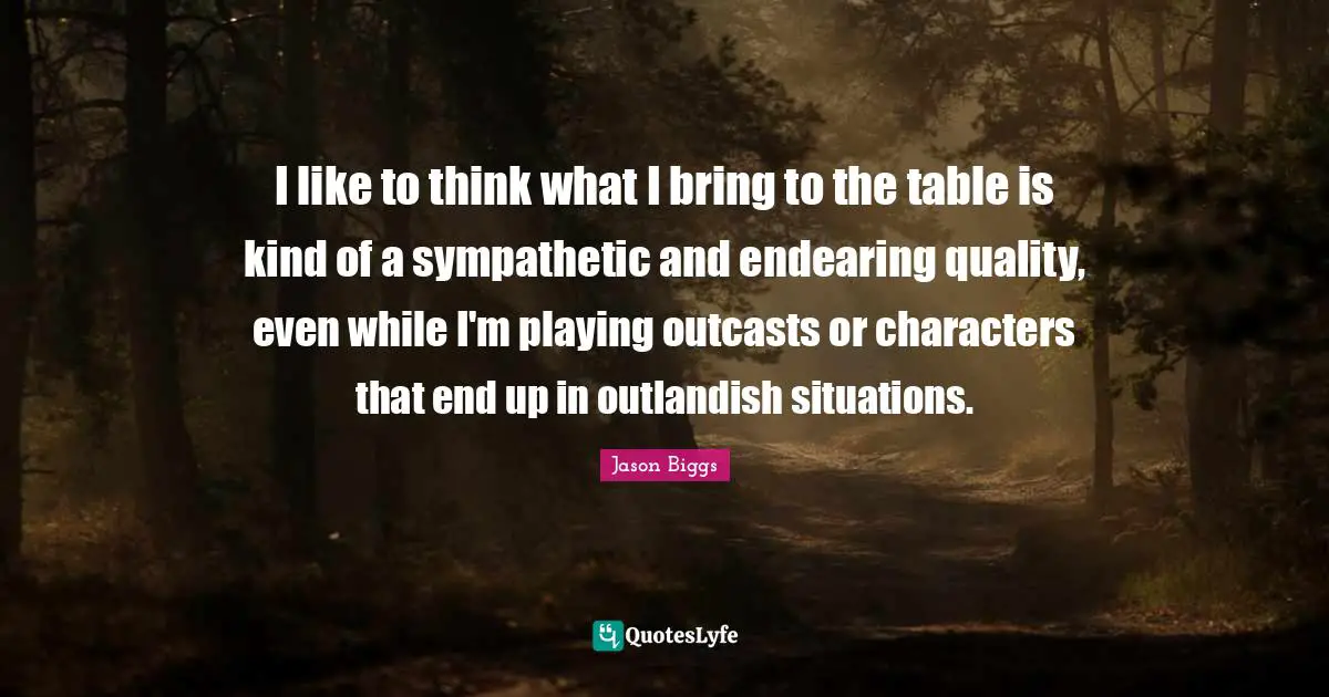 I like to think what I bring to the table is kind of a sympathetic and endearing quality, even while I'm playing outcasts or characters that end up in outlandish situations.