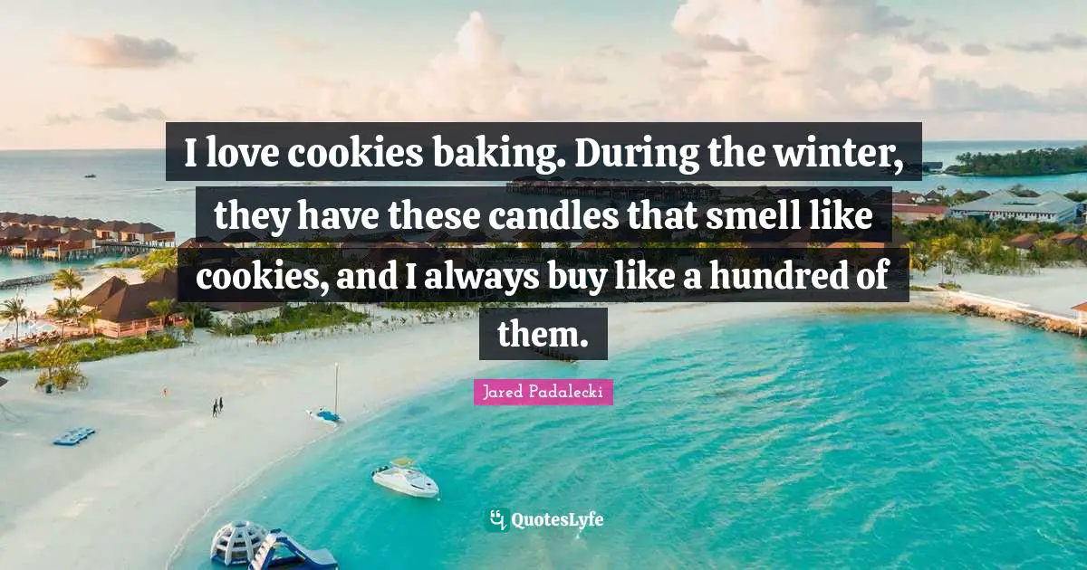 I love cookies baking. During the winter, they have these candles that smell like cookies, and I always buy like a hundred of them.