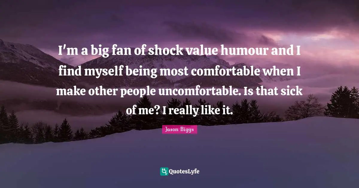 I'm a big fan of shock value humour and I find myself being most comfortable when I make other people uncomfortable. Is that sick of me? I really like it.
