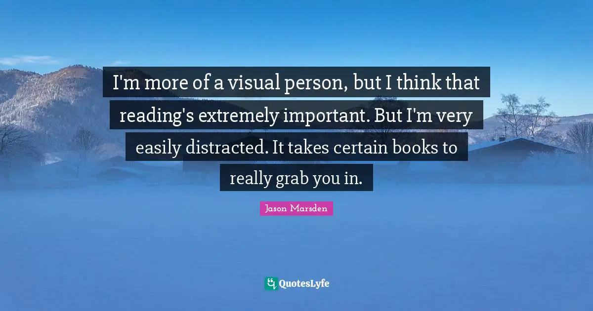 I'm more of a visual person, but I think that reading's extremely important. But I'm very easily distracted. It takes certain books to really grab you in.