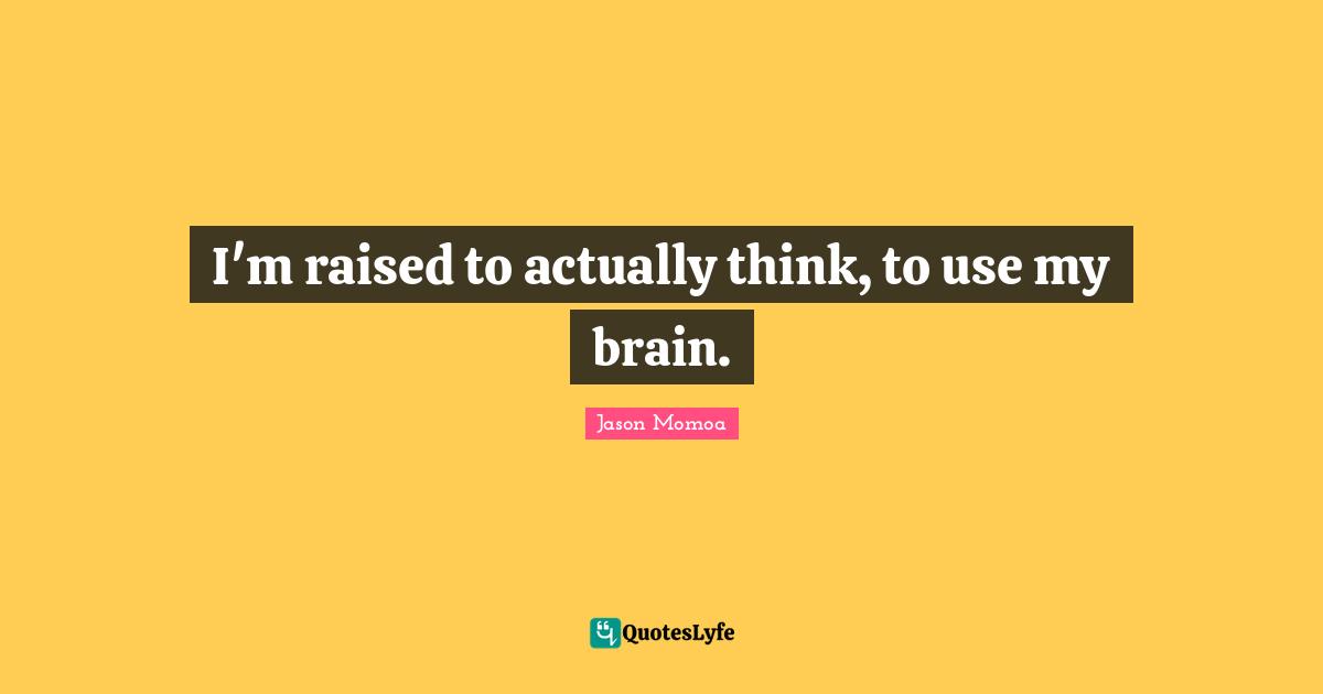I'm raised to actually think, to use my brain.
