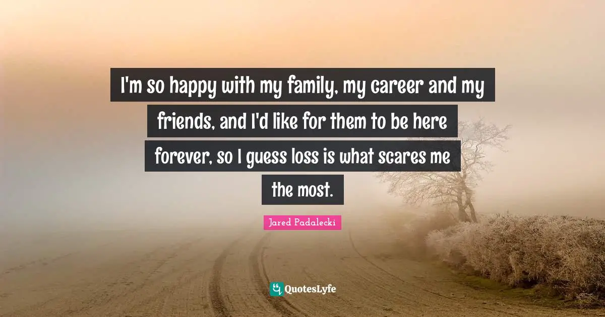 I'm so happy with my family, my career and my friends, and I'd like for them to be here forever, so I guess loss is what scares me the most.