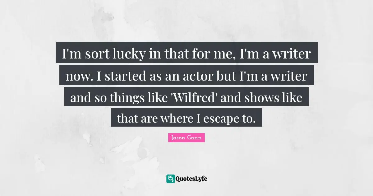 Jason Gann Quotes: "I'm sort lucky in that for me, I'm a writer now. I started as an actor but I'm a writer and so things like 'Wilfred' and shows like that are where I escape to."