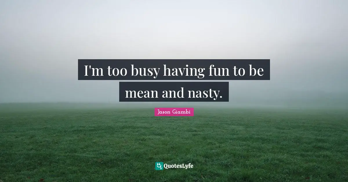 I'm too busy having fun to be mean and nasty.
