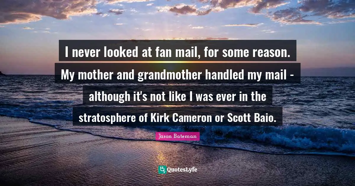 I never looked at fan mail, for some reason. My mother and grandmother handled my mail - although it's not like I was ever in the stratosphere of Kirk Cameron or Scott Baio.