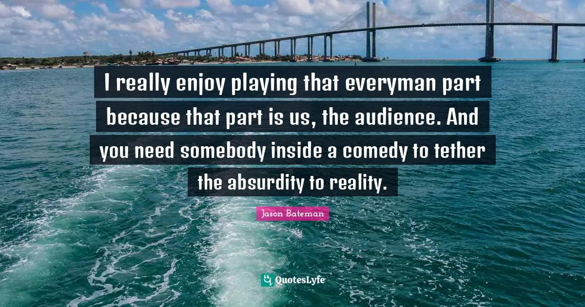 I really enjoy playing that everyman part because that part is us, the audience. And you need somebody inside a comedy to tether the absurdity to reality.